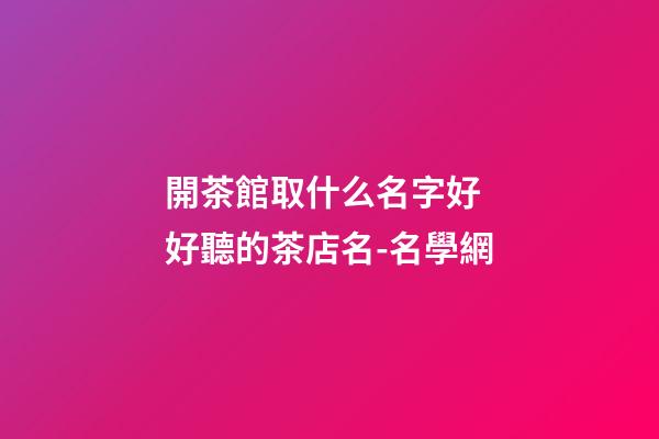 開茶館取什么名字好 好聽的茶店名-名學網-第1張-店鋪起名-玄機派